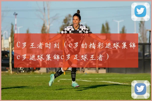 C罗王者时刻（c罗的精彩进球集锦c罗进球集锦c罗足球王者）